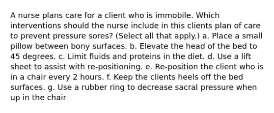 A nurse plans care for a client who is immobile. Which interventions should the nurse include in this clients plan of care to prevent pressure sores? (Select all that apply.) a. Place a small pillow between bony surfaces. b. Elevate the head of the bed to 45 degrees. c. Limit fluids and proteins in the diet. d. Use a lift sheet to assist with re-positioning. e. Re-position the client who is in a chair every 2 hours. f. Keep the clients heels off the bed surfaces. g. Use a rubber ring to decrease sacral pressure when up in the chair