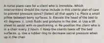 A nurse plans care for a client who is immobile. Which interventions should the nurse include in this clients plan of care to prevent pressure sores? (Select all that apply.) a. Place a small pillow between bony surfaces. b. Elevate the head of the bed to 45 degrees. c. Limit fluids and proteins in the diet. d. Use a lift sheet to assist with re-positioning. e. Re-position the client who is in a chair every 2 hours. f. Keep the clients heels off the bed surfaces. g. Use a rubber ring to decrease sacral pressure when up in the chair.