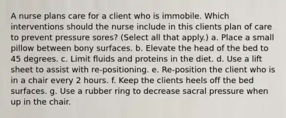 A nurse plans care for a client who is immobile. Which interventions should the nurse include in this clients plan of care to prevent pressure sores? (Select all that apply.) a. Place a small pillow between bony surfaces. b. Elevate the head of the bed to 45 degrees. c. Limit fluids and proteins in the diet. d. Use a lift sheet to assist with re-positioning. e. Re-position the client who is in a chair every 2 hours. f. Keep the clients heels off the bed surfaces. g. Use a rubber ring to decrease sacral pressure when up in the chair.