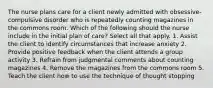 The nurse plans care for a client newly admitted with obsessive-compulsive disorder who is repeatedly counting magazines in the commons room. Which of the following should the nurse include in the initial plan of care? Select all that apply. 1. Assist the client to identify circumstances that increase anxiety 2. Provide positive feedback when the client attends a group activity 3. Refrain from judgmental comments about counting magazines 4. Remove the magazines from the commons room 5. Teach the client how to use the technique of thought stopping