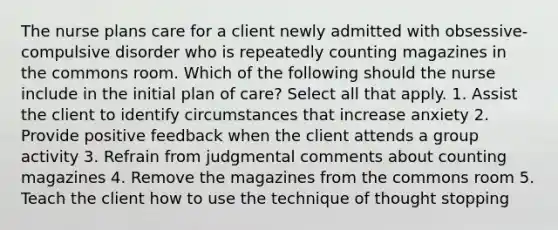 The nurse plans care for a client newly admitted with obsessive-compulsive disorder who is repeatedly counting magazines in the commons room. Which of the following should the nurse include in the initial plan of care? Select all that apply. 1. Assist the client to identify circumstances that increase anxiety 2. Provide positive feedback when the client attends a group activity 3. Refrain from judgmental comments about counting magazines 4. Remove the magazines from the commons room 5. Teach the client how to use the technique of thought stopping