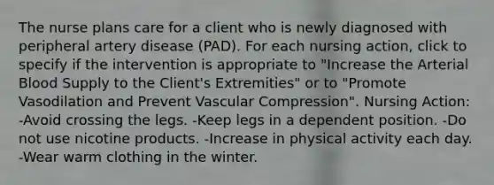 The nurse plans care for a client who is newly diagnosed with peripheral artery disease (PAD). For each nursing action, click to specify if the intervention is appropriate to "Increase the Arterial Blood Supply to the Client's Extremities" or to "Promote Vasodilation and Prevent Vascular Compression". Nursing Action: -Avoid crossing the legs. -Keep legs in a dependent position. -Do not use nicotine products. -Increase in physical activity each day. -Wear warm clothing in the winter.