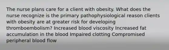 The nurse plans care for a client with obesity. What does the nurse recognize is the primary pathophysiological reason clients with obesity are at greater risk for developing thromboembolism? Increased blood viscosity Increased fat accumulation in the blood Impaired clotting Compromised peripheral blood flow