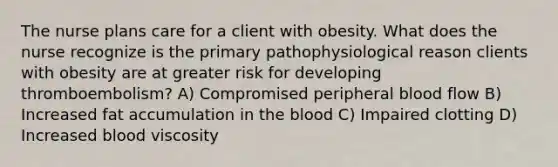 The nurse plans care for a client with obesity. What does the nurse recognize is the primary pathophysiological reason clients with obesity are at greater risk for developing thromboembolism? A) Compromised peripheral blood flow B) Increased fat accumulation in the blood C) Impaired clotting D) Increased blood viscosity