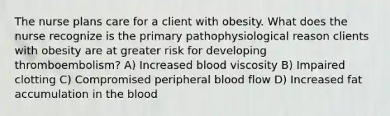 The nurse plans care for a client with obesity. What does the nurse recognize is the primary pathophysiological reason clients with obesity are at greater risk for developing thromboembolism? A) Increased blood viscosity B) Impaired clotting C) Compromised peripheral blood flow D) Increased fat accumulation in the blood