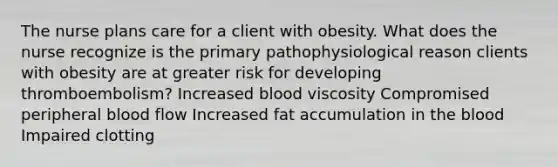 The nurse plans care for a client with obesity. What does the nurse recognize is the primary pathophysiological reason clients with obesity are at greater risk for developing thromboembolism? Increased blood viscosity Compromised peripheral blood flow Increased fat accumulation in the blood Impaired clotting