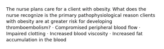 The nurse plans care for a client with obesity. What does the nurse recognize is the primary pathophysiological reason clients with obesity are at greater risk for developing thromboembolism? · Compromised peripheral blood flow · Impaired clotting · Increased blood viscosity · Increased fat accumulation in the blood