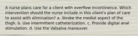 A nurse plans care for a client with overflow incontinence. Which intervention should the nurse include in this client's plan of care to assist with elimination? a. Stroke the medial aspect of the thigh. b. Use intermittent catheterization. c. Provide digital anal stimulation. d. Use the Valsalva maneuver.