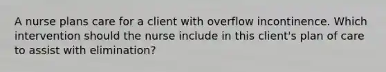 A nurse plans care for a client with overflow incontinence. Which intervention should the nurse include in this client's plan of care to assist with elimination?