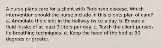 A nurse plans care for a client with Parkinson disease. Which intervention should the nurse include in this clients plan of care? a. Ambulate the client in the hallway twice a day. b. Ensure a fluid intake of at least 3 liters per day. c. Teach the client pursed-lip breathing techniques. d. Keep the head of the bed at 30 degrees or greater.