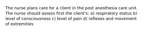 The nurse plans care for a client in the post anesthesia care unit. The nurse should assess first the client's: a) respiratory status b) level of consciousness c) level of pain d) reflexes and movement of extremities