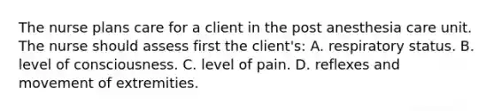 The nurse plans care for a client in the post anesthesia care unit. The nurse should assess first the client's: A. respiratory status. B. level of consciousness. C. level of pain. D. reflexes and movement of extremities.