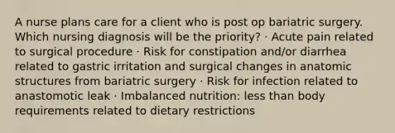 A nurse plans care for a client who is post op bariatric surgery. Which nursing diagnosis will be the priority? · Acute pain related to surgical procedure · Risk for constipation and/or diarrhea related to gastric irritation and surgical changes in anatomic structures from bariatric surgery · Risk for infection related to anastomotic leak · Imbalanced nutrition: less than body requirements related to dietary restrictions