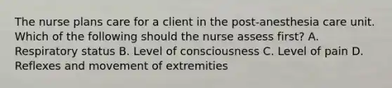 The nurse plans care for a client in the post-anesthesia care unit. Which of the following should the nurse assess first? A. Respiratory status B. Level of consciousness C. Level of pain D. Reflexes and movement of extremities