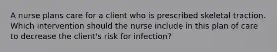 A nurse plans care for a client who is prescribed skeletal traction. Which intervention should the nurse include in this plan of care to decrease the client's risk for infection?