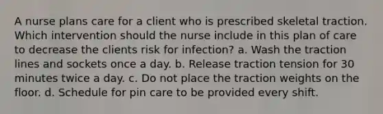 A nurse plans care for a client who is prescribed skeletal traction. Which intervention should the nurse include in this plan of care to decrease the clients risk for infection? a. Wash the traction lines and sockets once a day. b. Release traction tension for 30 minutes twice a day. c. Do not place the traction weights on the floor. d. Schedule for pin care to be provided every shift.