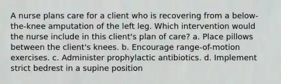 A nurse plans care for a client who is recovering from a below-the-knee amputation of the left leg. Which intervention would the nurse include in this client's plan of care? a. Place pillows between the client's knees. b. Encourage range-of-motion exercises. c. Administer prophylactic antibiotics. d. Implement strict bedrest in a supine position