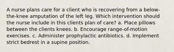 A nurse plans care for a client who is recovering from a below-the-knee amputation of the left leg. Which intervention should the nurse include in this clients plan of care? a. Place pillows between the clients knees. b. Encourage range-of-motion exercises. c. Administer prophylactic antibiotics. d. Implement strict bedrest in a supine position.