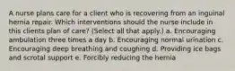 A nurse plans care for a client who is recovering from an inguinal hernia repair. Which interventions should the nurse include in this clients plan of care? (Select all that apply.) a. Encouraging ambulation three times a day b. Encouraging normal urination c. Encouraging deep breathing and coughing d. Providing ice bags and scrotal support e. Forcibly reducing the hernia