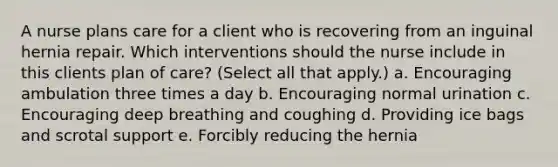 A nurse plans care for a client who is recovering from an inguinal hernia repair. Which interventions should the nurse include in this clients plan of care? (Select all that apply.) a. Encouraging ambulation three times a day b. Encouraging normal urination c. Encouraging deep breathing and coughing d. Providing ice bags and scrotal support e. Forcibly reducing the hernia