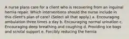 A nurse plans care for a client who is recovering from an inguinal hernia repair. Which interventions should the nurse include in this client's plan of care? (Select all that apply.) a. Encouraging ambulation three times a day b. Encouraging normal urination c. Encouraging deep breathing and coughing d. Providing ice bags and scrotal support e. Forcibly reducing the hernia