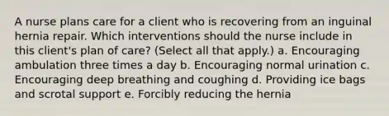 A nurse plans care for a client who is recovering from an inguinal hernia repair. Which interventions should the nurse include in this client's plan of care? (Select all that apply.) a. Encouraging ambulation three times a day b. Encouraging normal urination c. Encouraging deep breathing and coughing d. Providing ice bags and scrotal support e. Forcibly reducing the hernia