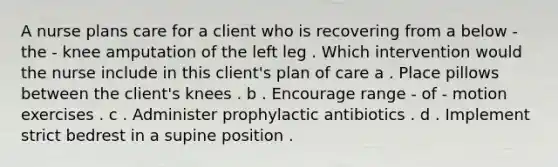 A nurse plans care for a client who is recovering from a below - the - knee amputation of the left leg . Which intervention would the nurse include in this client's plan of care a . Place pillows between the client's knees . b . Encourage range - of - motion exercises . c . Administer prophylactic antibiotics . d . Implement strict bedrest in a supine position .