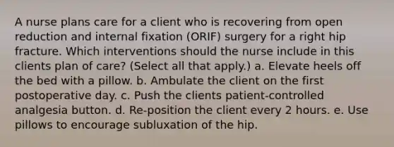 A nurse plans care for a client who is recovering from open reduction and internal fixation (ORIF) surgery for a right hip fracture. Which interventions should the nurse include in this clients plan of care? (Select all that apply.) a. Elevate heels off the bed with a pillow. b. Ambulate the client on the first postoperative day. c. Push the clients patient-controlled analgesia button. d. Re-position the client every 2 hours. e. Use pillows to encourage subluxation of the hip.