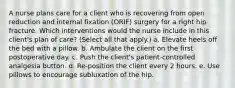 A nurse plans care for a client who is recovering from open reduction and internal fixation (ORIF) surgery for a right hip fracture. Which interventions would the nurse include in this client's plan of care? (Select all that apply.) a. Elevate heels off the bed with a pillow. b. Ambulate the client on the first postoperative day. c. Push the client's patient-controlled analgesia button. d. Re-position the client every 2 hours. e. Use pillows to encourage subluxation of the hip.