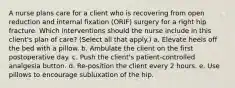 A nurse plans care for a client who is recovering from open reduction and internal fixation (ORIF) surgery for a right hip fracture. Which interventions should the nurse include in this client's plan of care? (Select all that apply.) a. Elevate heels off the bed with a pillow. b. Ambulate the client on the first postoperative day. c. Push the client's patient-controlled analgesia button. d. Re-position the client every 2 hours. e. Use pillows to encourage subluxation of the hip.