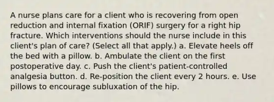 A nurse plans care for a client who is recovering from open reduction and internal fixation (ORIF) surgery for a right hip fracture. Which interventions should the nurse include in this client's plan of care? (Select all that apply.) a. Elevate heels off the bed with a pillow. b. Ambulate the client on the first postoperative day. c. Push the client's patient-controlled analgesia button. d. Re-position the client every 2 hours. e. Use pillows to encourage subluxation of the hip.