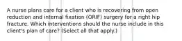 A nurse plans care for a client who is recovering from open reduction and internal fixation (ORIF) surgery for a right hip fracture. Which interventions should the nurse include in this client's plan of care? (Select all that apply.)