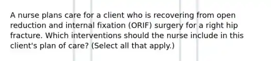 A nurse plans care for a client who is recovering from open reduction and internal fixation (ORIF) surgery for a right hip fracture. Which interventions should the nurse include in this client's plan of care? (Select all that apply.)