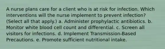 A nurse plans care for a client who is at risk for infection. Which interventions will the nurse implement to prevent infection? (Select all that apply.) a. Administer prophylactic antibiotics. b. Monitor white blood cell count and differential. c. Screen all visitors for infections. d. Implement Transmission-Based Precautions. e. Promote sufficient nutritional intake.