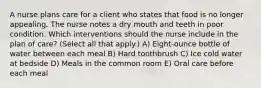 A nurse plans care for a client who states that food is no longer appealing. The nurse notes a dry mouth and teeth in poor condition. Which interventions should the nurse include in the plan of care? (Select all that apply.) A) Eight-ounce bottle of water between each meal B) Hard toothbrush C) Ice cold water at bedside D) Meals in the common room E) Oral care before each meal