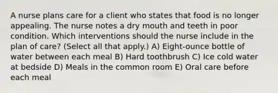 A nurse plans care for a client who states that food is no longer appealing. The nurse notes a dry mouth and teeth in poor condition. Which interventions should the nurse include in the plan of care? (Select all that apply.) A) Eight-ounce bottle of water between each meal B) Hard toothbrush C) Ice cold water at bedside D) Meals in the common room E) Oral care before each meal