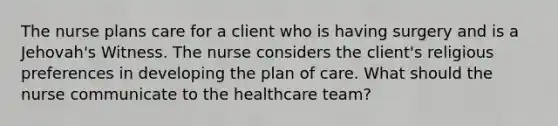 The nurse plans care for a client who is having surgery and is a Jehovah's Witness. The nurse considers the client's religious preferences in developing the plan of care. What should the nurse communicate to the healthcare team?