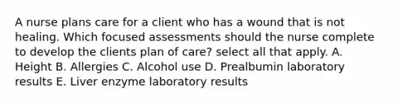 A nurse plans care for a client who has a wound that is not healing. Which focused assessments should the nurse complete to develop the clients plan of care? select all that apply. A. Height B. Allergies C. Alcohol use D. Prealbumin laboratory results E. Liver enzyme laboratory results