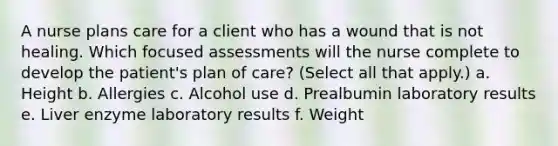 A nurse plans care for a client who has a wound that is not healing. Which focused assessments will the nurse complete to develop the patient's plan of care? (Select all that apply.) a. Height b. Allergies c. Alcohol use d. Prealbumin laboratory results e. Liver enzyme laboratory results f. Weight