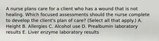 A nurse plans care for a client who has a wound that is not healing. Which focused assessments should the nurse complete to develop the client's plan of care? (Select all that apply.) A. Height B. Allergies C. Alcohol use D. Prealbumin laboratory results E. Liver enzyme laboratory results