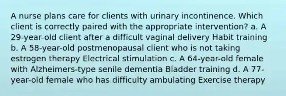 A nurse plans care for clients with urinary incontinence. Which client is correctly paired with the appropriate intervention? a. A 29-year-old client after a difficult vaginal delivery Habit training b. A 58-year-old postmenopausal client who is not taking estrogen therapy Electrical stimulation c. A 64-year-old female with Alzheimers-type senile dementia Bladder training d. A 77-year-old female who has difficulty ambulating Exercise therapy