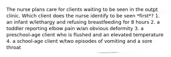 The nurse plans care for clients waiting to be seen in the outpt clinic. Which client does the nurse identify to be seen *first*? 1. an infant w/lethargy and refusing breastfeeding for 8 hours 2. a toddler reporting elbow pain w/an obvious deformity 3. a preschool-age client who is flushed and an elevated temperature 4. a school-age client w/two episodes of vomiting and a sore throat