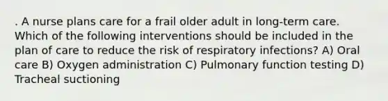 . A nurse plans care for a frail older adult in long-term care. Which of the following interventions should be included in the plan of care to reduce the risk of respiratory infections? A) Oral care B) Oxygen administration C) Pulmonary function testing D) Tracheal suctioning