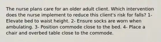 The nurse plans care for an older adult client. Which intervention does the nurse implement to reduce this client's risk for falls? 1- Elevate bed to waist height. 2- Ensure socks are worn when ambulating. 3- Position commode close to the bed. 4- Place a chair and overbed table close to the commode.