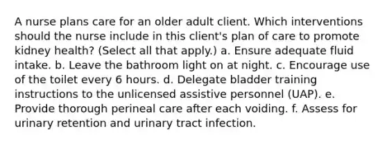 A nurse plans care for an older adult client. Which interventions should the nurse include in this client's plan of care to promote kidney health? (Select all that apply.) a. Ensure adequate fluid intake. b. Leave the bathroom light on at night. c. Encourage use of the toilet every 6 hours. d. Delegate bladder training instructions to the unlicensed assistive personnel (UAP). e. Provide thorough perineal care after each voiding. f. Assess for urinary retention and urinary tract infection.