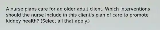 A nurse plans care for an older adult client. Which interventions should the nurse include in this client's plan of care to promote kidney health? (Select all that apply.)