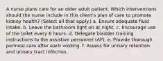 A nurse plans care for an older adult patient. Which interventions should the nurse include in this client's plan of care to promote kidney health? (Select all that apply.) a. Ensure adequate fluid intake. b. Leave the bathroom light on at night. c. Encourage use of the toilet every 6 hours. d. Delegate bladder training instructions to the assistive personnel (AP). e. Provide thorough perineal care after each voiding. f. Assess for urinary retention and urinary tract infection.