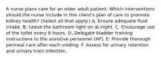 A nurse plans care for an older adult patient. Which interventions should the nurse include in this client's plan of care to promote kidney health? (Select all that apply.) A. Ensure adequate fluid intake. B. Leave the bathroom light on at night. C. Encourage use of the toilet every 6 hours. D. Delegate bladder training instructions to the assistive personnel (AP). E. Provide thorough perineal care after each voiding. F. Assess for urinary retention and urinary tract infection.