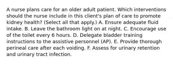 A nurse plans care for an older adult patient. Which interventions should the nurse include in this client's plan of care to promote kidney health? (Select all that apply.) A. Ensure adequate fluid intake. B. Leave the bathroom light on at night. C. Encourage use of the toilet every 6 hours. D. Delegate bladder training instructions to the assistive personnel (AP). E. Provide thorough perineal care after each voiding. F. Assess for urinary retention and urinary tract infection.