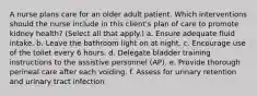 A nurse plans care for an older adult patient. Which interventions should the nurse include in this client's plan of care to promote kidney health? (Select all that apply.) a. Ensure adequate fluid intake. b. Leave the bathroom light on at night. c. Encourage use of the toilet every 6 hours. d. Delegate bladder training instructions to the assistive personnel (AP). e. Provide thorough perineal care after each voiding. f. Assess for urinary retention and urinary tract infection